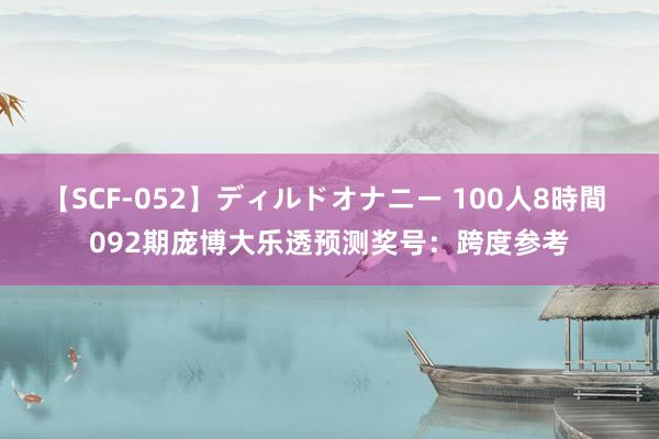 【SCF-052】ディルドオナニー 100人8時間 092期庞博大乐透预测奖号：跨度参考
