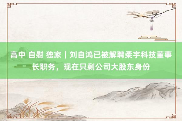 高中 自慰 独家｜刘自鸿已被解聘柔宇科技董事长职务，现在只剩公司大股东身份