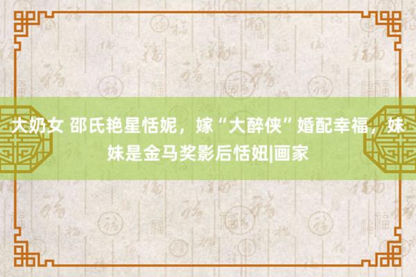 大奶女 邵氏艳星恬妮，嫁“大醉侠”婚配幸福，妹妹是金马奖影后恬妞|画家