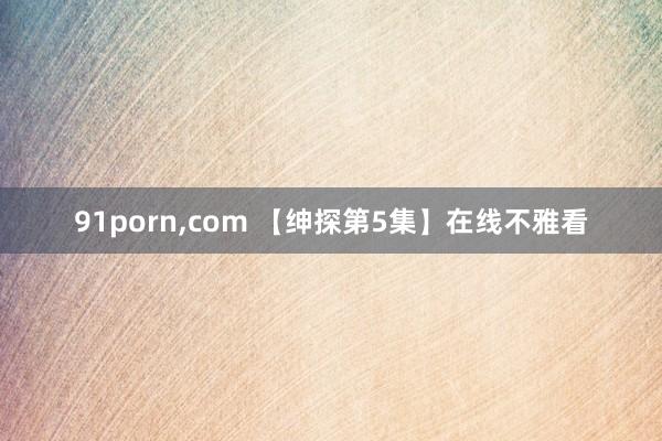 91porn,com 【绅探第5集】在线不雅看