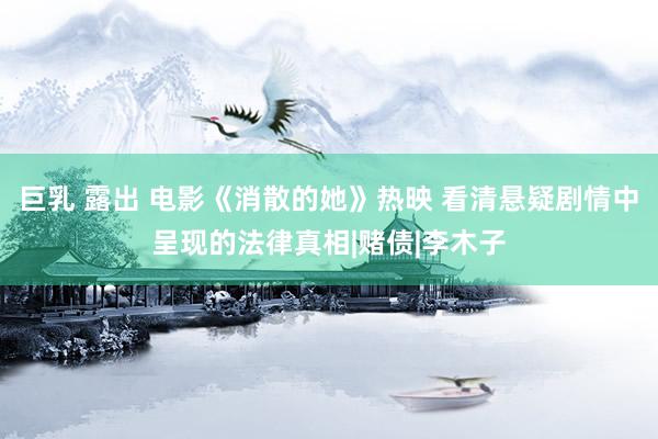 巨乳 露出 电影《消散的她》热映 看清悬疑剧情中呈现的法律真相|赌债|李木子