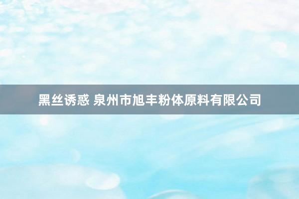 黑丝诱惑 泉州市旭丰粉体原料有限公司