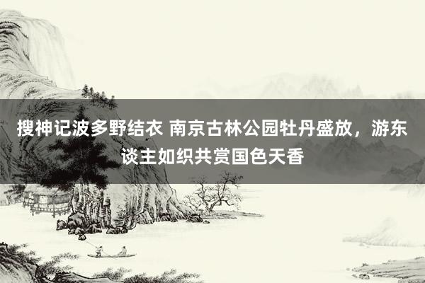 搜神记波多野结衣 南京古林公园牡丹盛放，游东谈主如织共赏国色天香