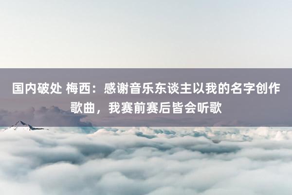 国内破处 梅西：感谢音乐东谈主以我的名字创作歌曲，我赛前赛后皆会听歌
