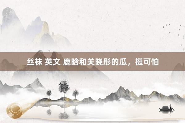 丝袜 英文 鹿晗和关晓彤的瓜，挺可怕