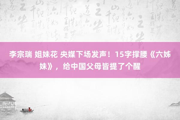 李宗瑞 姐妹花 央媒下场发声！15字撑腰《六姊妹》，给中国父母皆提了个醒