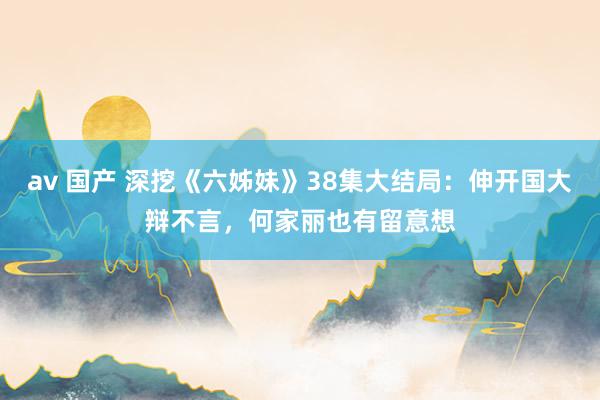 av 国产 深挖《六姊妹》38集大结局：伸开国大辩不言，何家丽也有留意想