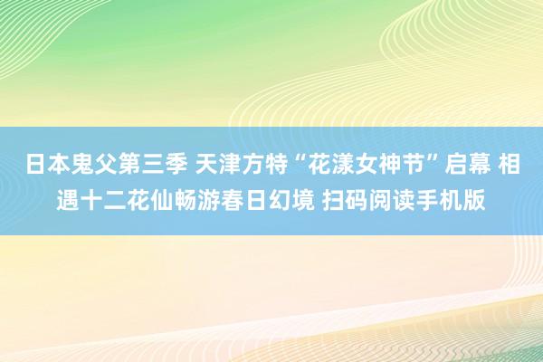 日本鬼父第三季 天津方特“花漾女神节”启幕 相遇十二花仙畅游春日幻境 扫码阅读手机版