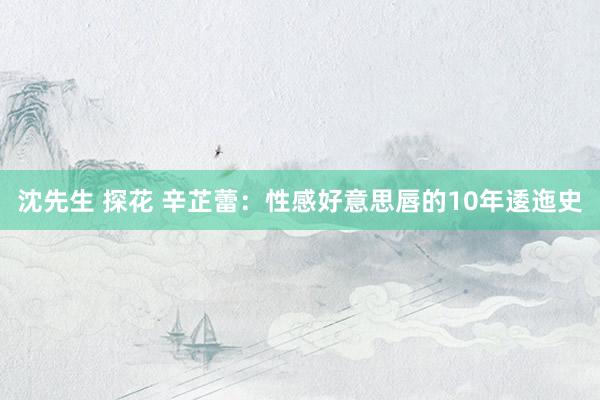 沈先生 探花 辛芷蕾：性感好意思唇的10年逶迤史