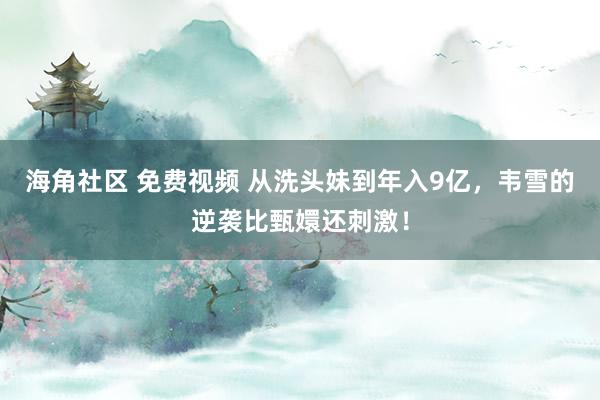 海角社区 免费视频 从洗头妹到年入9亿，韦雪的逆袭比甄嬛还刺激！