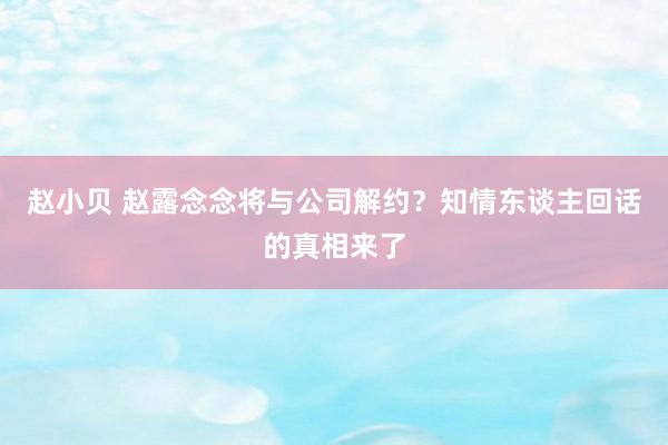 赵小贝 赵露念念将与公司解约？知情东谈主回话的真相来了