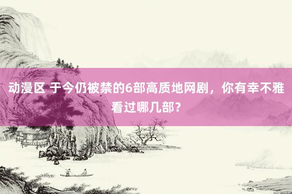 动漫区 于今仍被禁的6部高质地网剧，你有幸不雅看过哪几部？