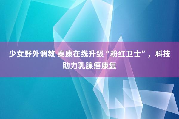 少女野外调教 泰康在线升级“粉红卫士”，科技助力乳腺癌康复