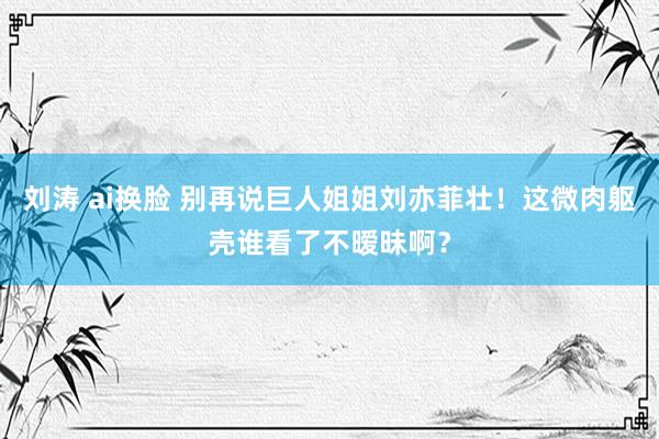 刘涛 ai换脸 别再说巨人姐姐刘亦菲壮！这微肉躯壳谁看了不暧昧啊？