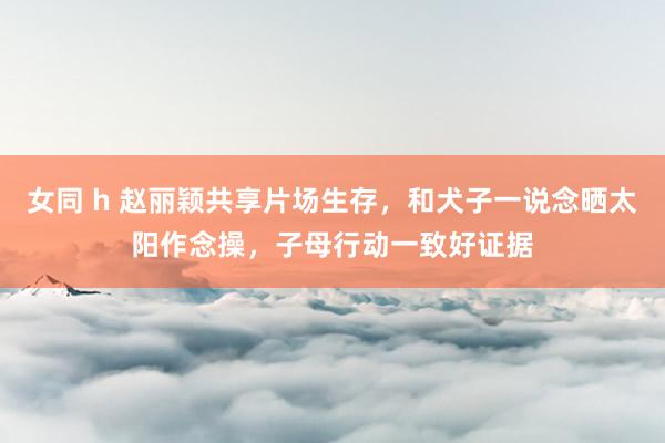 女同 h 赵丽颖共享片场生存，和犬子一说念晒太阳作念操，子母行动一致好证据