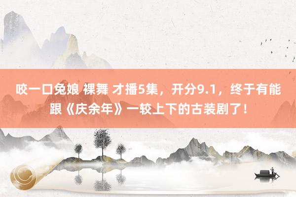 咬一口兔娘 裸舞 才播5集，开分9.1，终于有能跟《庆余年》一较上下的古装剧了！