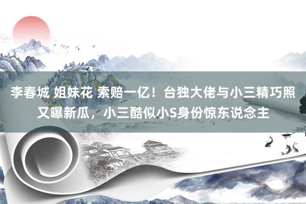 李春城 姐妹花 索赔一亿！台独大佬与小三精巧照又曝新瓜，小三酷似小S身份惊东说念主