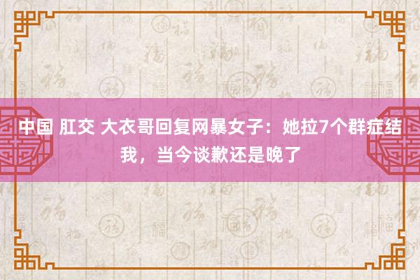 中国 肛交 大衣哥回复网暴女子：她拉7个群症结我，当今谈歉还是晚了