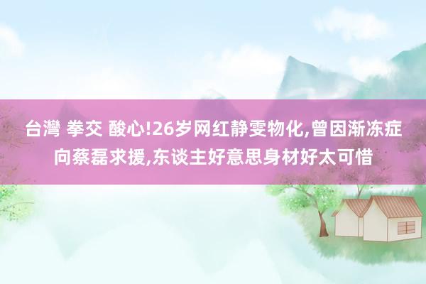 台灣 拳交 酸心!26岁网红静雯物化,曾因渐冻症向蔡磊求援,东谈主好意思身材好太可惜