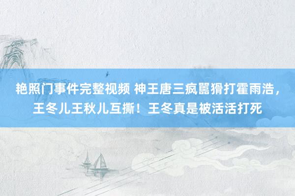 艳照门事件完整视频 神王唐三疯嚚猾打霍雨浩，王冬儿王秋儿互撕！王冬真是被活活打死