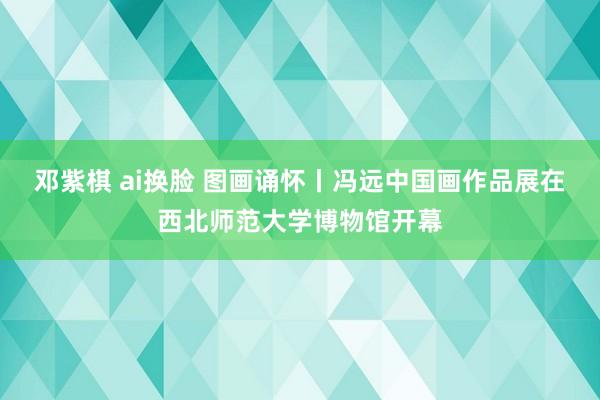 邓紫棋 ai换脸 图画诵怀丨冯远中国画作品展在西北师范大学博物馆开幕