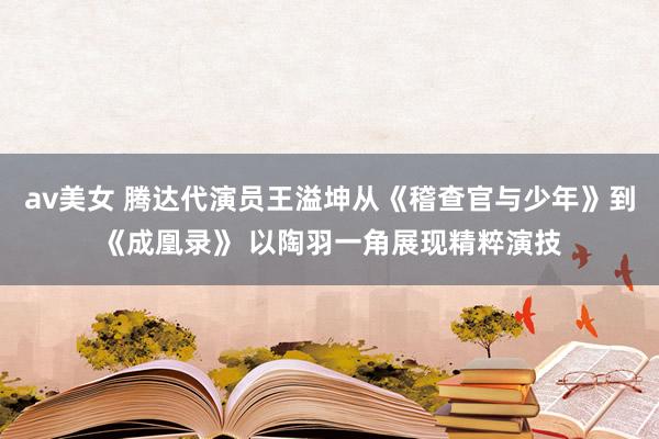 av美女 腾达代演员王溢坤从《稽查官与少年》到《成凰录》 以陶羽一角展现精粹演技