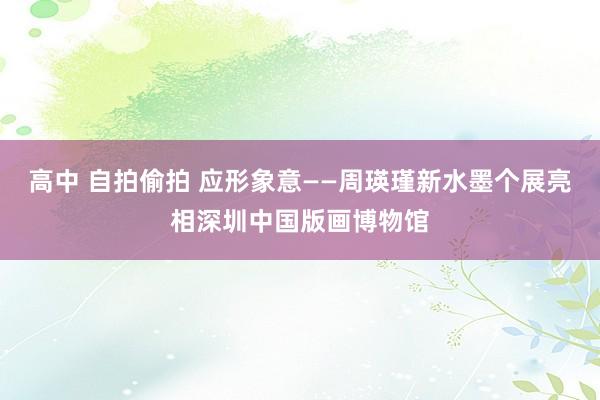 高中 自拍偷拍 应形象意——周瑛瑾新水墨个展亮相深圳中国版画博物馆