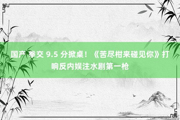 国产 拳交 9.5 分掀桌！《苦尽柑来碰见你》打响反内娱注水剧第一枪