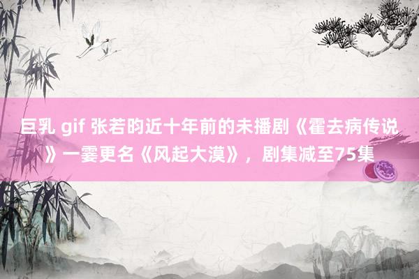 巨乳 gif 张若昀近十年前的未播剧《霍去病传说》一霎更名《风起大漠》，剧集减至75集