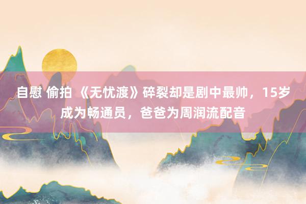 自慰 偷拍 《无忧渡》碎裂却是剧中最帅，15岁成为畅通员，爸爸为周润流配音