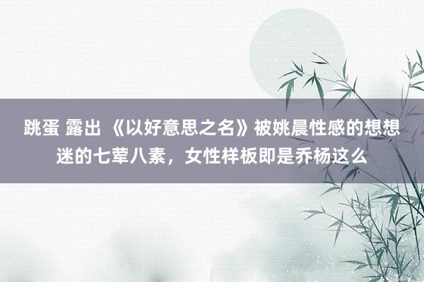 跳蛋 露出 《以好意思之名》被姚晨性感的想想迷的七荤八素，女性样板即是乔杨这么