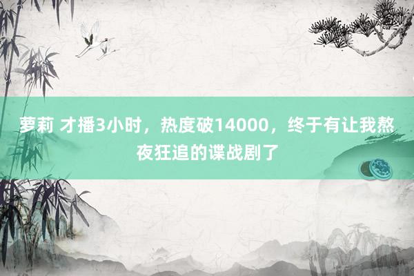 萝莉 才播3小时，热度破14000，终于有让我熬夜狂追的谍战剧了