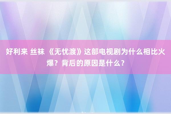 好利来 丝袜 《无忧渡》这部电视剧为什么相比火爆？背后的原因是什么？