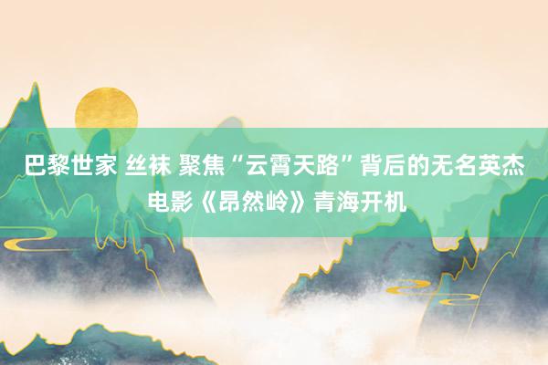 巴黎世家 丝袜 聚焦“云霄天路”背后的无名英杰 电影《昂然岭》青海开机