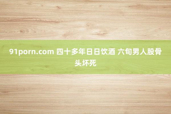 91porn.com 四十多年日日饮酒 六旬男人股骨头坏死
