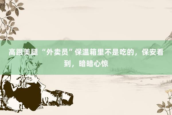 高跟美腿 “外卖员”保温箱里不是吃的，保安看到，暗暗心惊