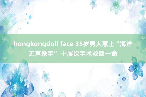 hongkongdoll face 35岁男人惹上“海洋无声杀手” 十屡次手术救回一命