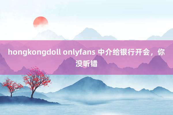 hongkongdoll onlyfans 中介给银行开会，你没听错