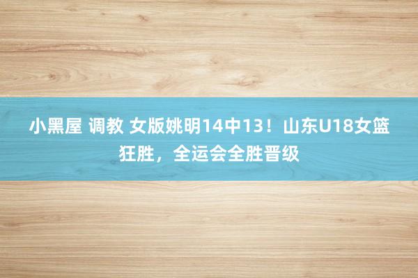 小黑屋 调教 女版姚明14中13！山东U18女篮狂胜，全运会全胜晋级