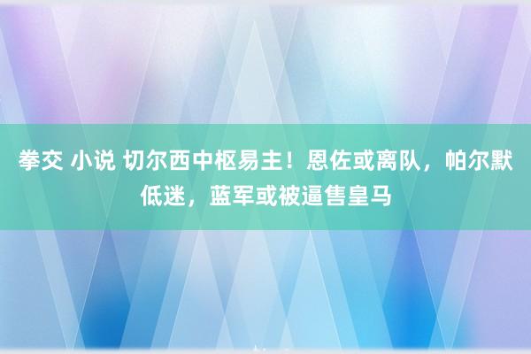 拳交 小说 切尔西中枢易主！恩佐或离队，帕尔默低迷，蓝军或被逼售皇马