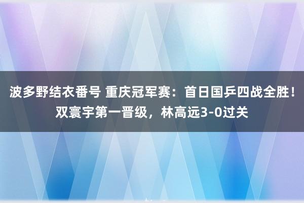 波多野结衣番号 重庆冠军赛：首日国乒四战全胜！双寰宇第一晋级，林高远3-0过关