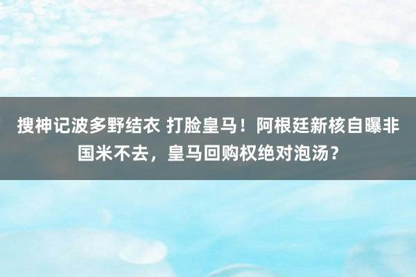 搜神记波多野结衣 打脸皇马！阿根廷新核自曝非国米不去，皇马回购权绝对泡汤？