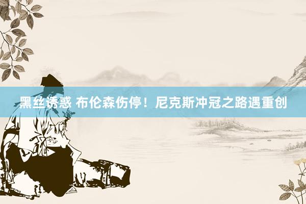 黑丝诱惑 布伦森伤停！尼克斯冲冠之路遇重创