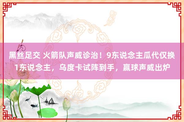 黑丝足交 火箭队声威诊治！9东说念主瓜代仅换1东说念主，乌度卡试阵到手，赢球声威出炉
