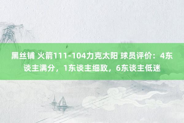 黑丝铺 火箭111-104力克太阳 球员评价：4东谈主满分，1东谈主细致，6东谈主低迷