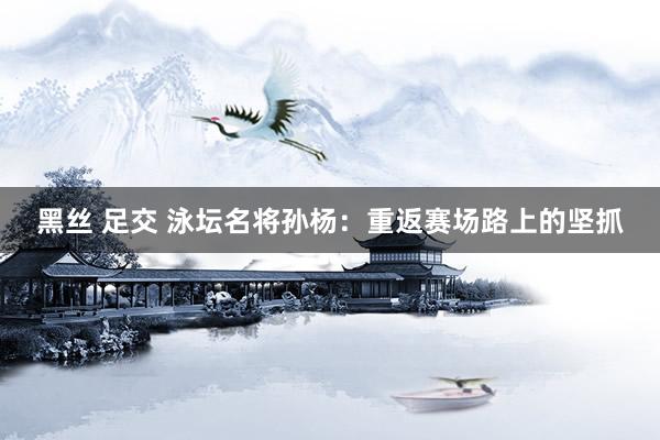 黑丝 足交 泳坛名将孙杨：重返赛场路上的坚抓