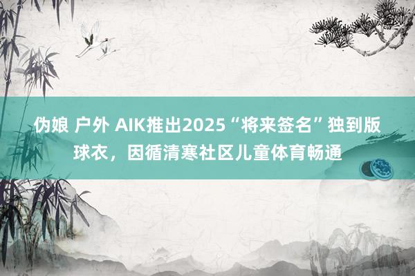 伪娘 户外 AIK推出2025“将来签名”独到版球衣，因循清寒社区儿童体育畅通