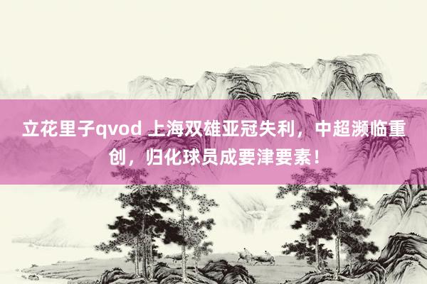 立花里子qvod 上海双雄亚冠失利，中超濒临重创，归化球员成要津要素！