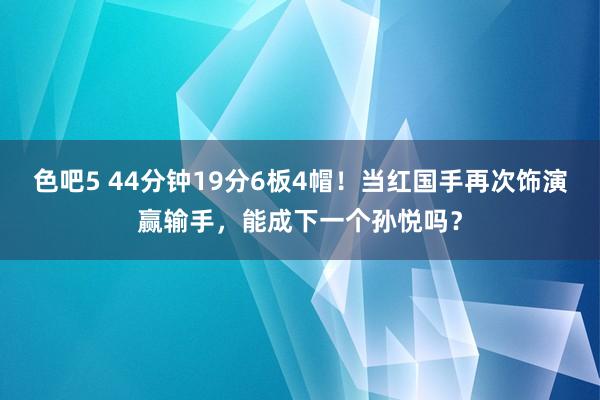 色吧5 44分钟19分6板4帽！当红国手再次饰演赢输手，能成下一个孙悦吗？