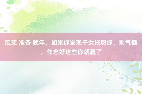 肛交 准备 晚年，如果你发现子女报怨你，别气恼，作念好这些你就赢了